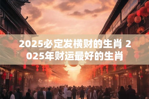 2025必定发横财的生肖 2025年财运最好的生肖
