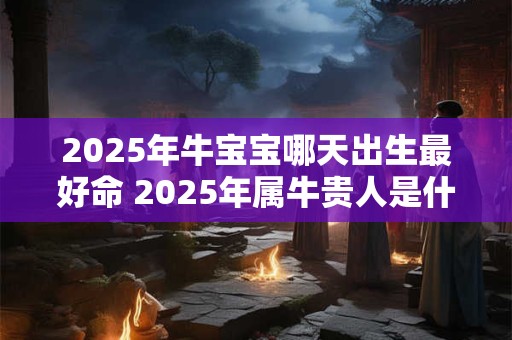 2025年牛宝宝哪天出生最好命 2025年属牛贵人是什么