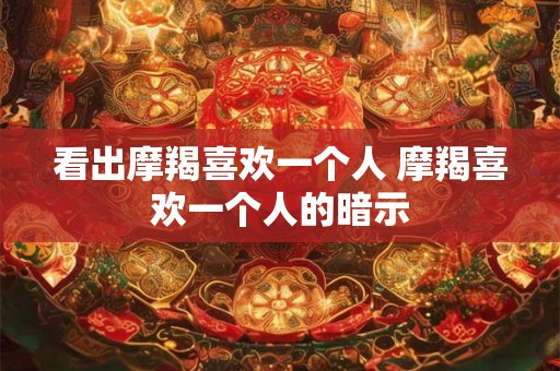 看出摩羯喜欢一个人 摩羯喜欢一个人的暗示