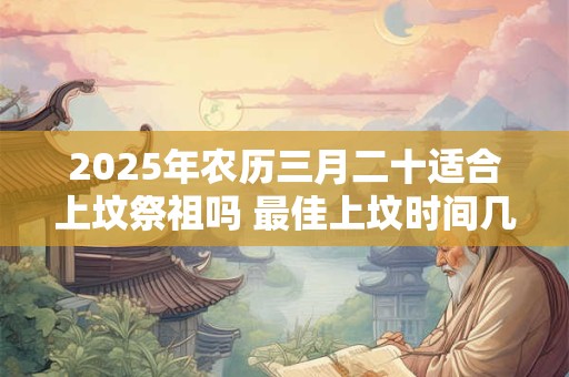 2025年农历三月二十适合上坟祭祖吗 最佳上坟时间几点