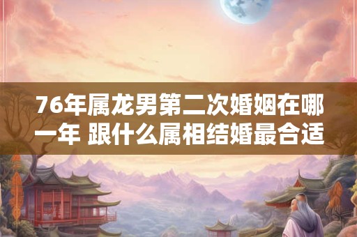 76年属龙男第二次婚姻在哪一年 跟什么属相结婚最合适