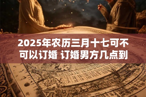2025年农历三月十七可不可以订婚 订婚男方几点到