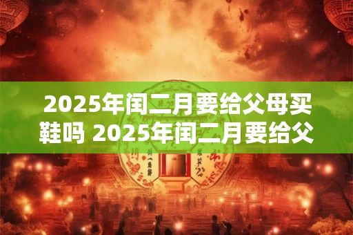 2025年闰二月要给父母买鞋吗 2025年闰二月要给父母买什么