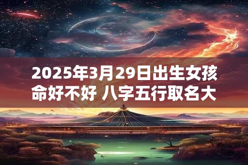 2025年3月29日出生女孩命好不好 八字五行取名大全