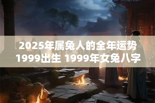 2025年属兔人的全年运势1999出生 1999年女兔八字姻缘