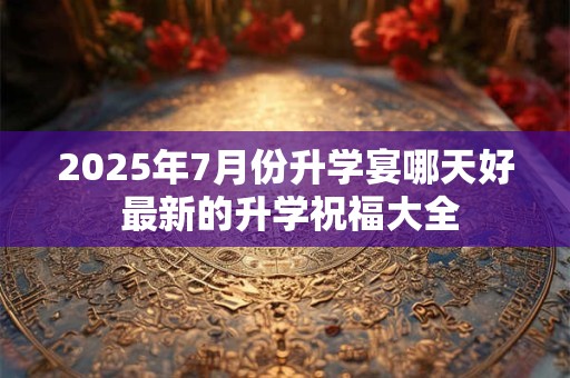 2025年7月份升学宴哪天好 最新的升学祝福大全