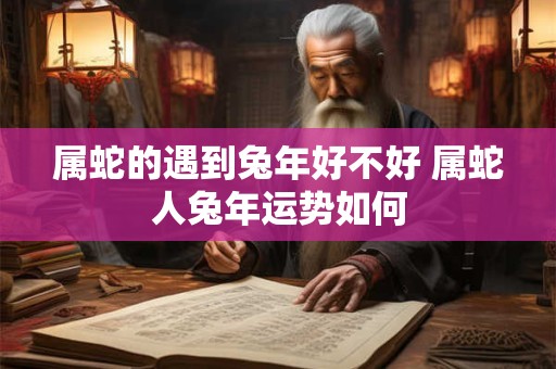 属蛇的遇到兔年好不好 属蛇人兔年运势如何
