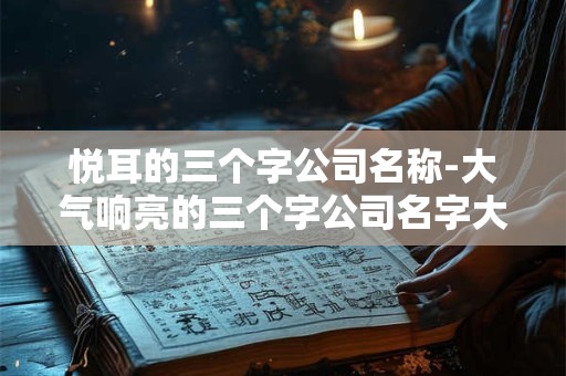 悦耳的三个字公司名称-大气响亮的三个字公司名字大全
