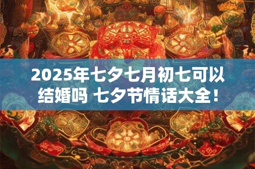 2025年七夕七月初七可以结婚吗 七夕节情话大全！