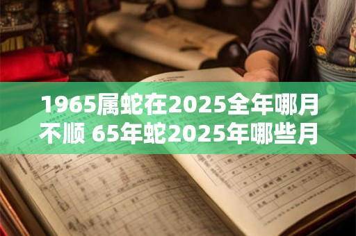 1965属蛇在2025全年哪月不顺 65年蛇2025年哪些月份最倒霉