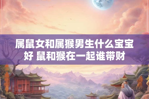 属鼠女和属猴男生什么宝宝好 鼠和猴在一起谁带财
