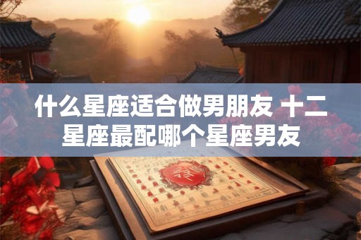 什么星座适合做男朋友 十二星座最配哪个星座男友