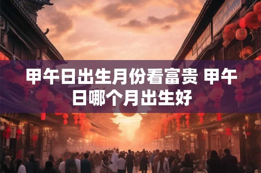 甲午日出生月份看富贵 甲午日哪个月出生好