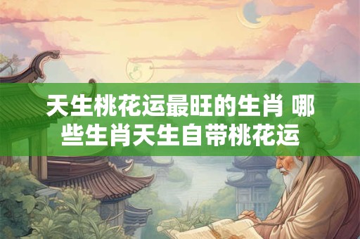 天生桃花运最旺的生肖 哪些生肖天生自带桃花运