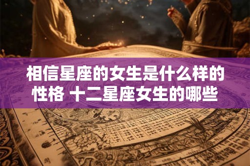 相信星座的女生是什么样的性格 十二星座女生的哪些性格不能相信