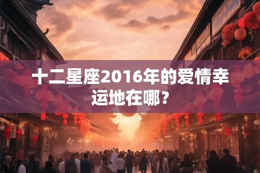 十二星座2016年的爱情幸运地在哪？