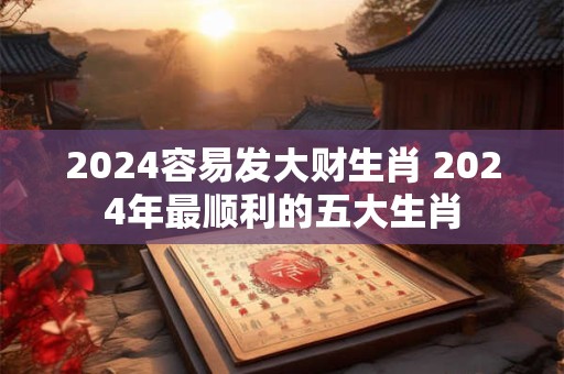 2024容易发大财生肖 2024年最顺利的五大生肖