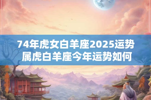 74年虎女白羊座2025运势 属虎白羊座今年运势如何