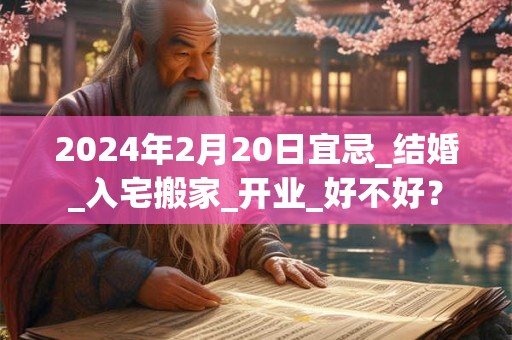 2024年2月20日宜忌_结婚_入宅搬家_开业_好不好？