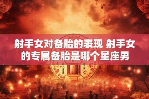 射手女对备胎的表现 射手女的专属备胎是哪个星座男