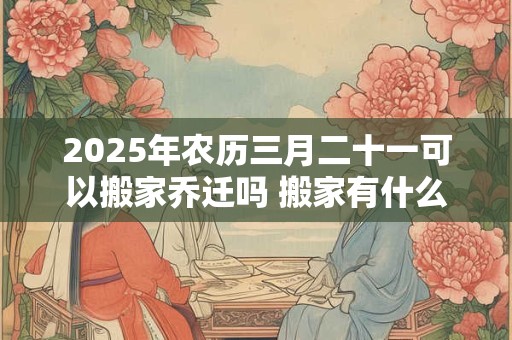 2025年农历三月二十一可以搬家乔迁吗 搬家有什么禁忌