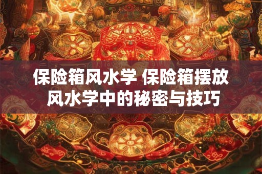 保险箱风水学 保险箱摆放 风水学中的秘密与技巧