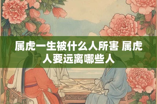 属虎一生被什么人所害 属虎人要远离哪些人