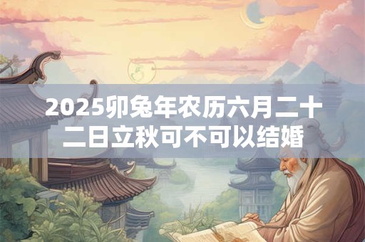 2025卯兔年农历六月二十二日立秋可不可以结婚