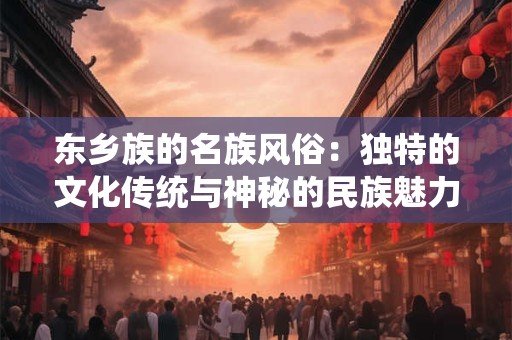 东乡族的名族风俗:独特的文化传统与神秘的民族魅力! 东乡族的名族风俗:独特的文化传统与神秘的民族魅力!