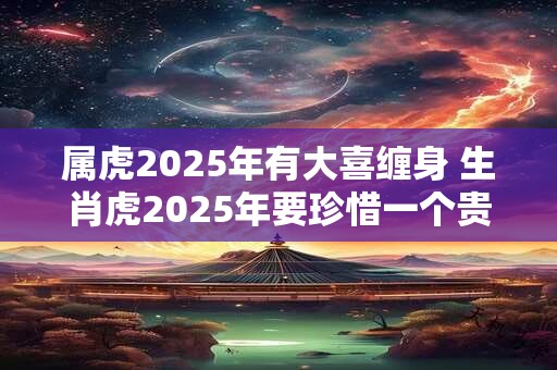 属虎2025年有大喜缠身 生肖虎2025年要珍惜一个贵人