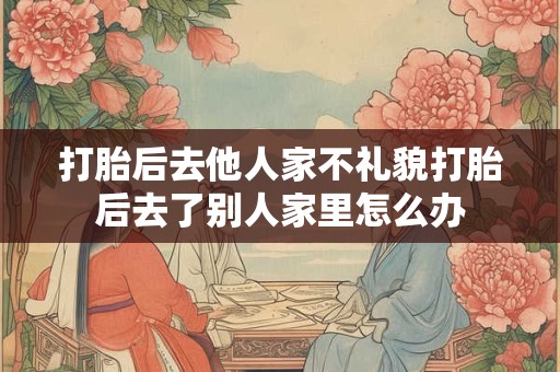打胎后去他人家不礼貌打胎后去了别人家里怎么办