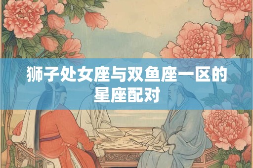 狮子处女座与双鱼座一区的星座配对