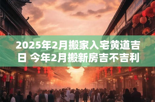 详细阅读:2025年2月搬家入宅黄道吉日 今年2月搬新房吉不吉利 2025年2月搬家入宅黄道吉日 今年2月搬新房吉不吉利