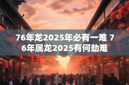 76年龙2025年必有一难 76年属龙2025有何劫难