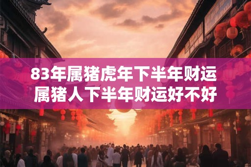83年属猪虎年下半年财运 属猪人下半年财运好不好 83年属猪虎年下半年财运 属猪人下半年财运好不好
