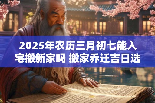 2025年农历三月初七能入宅搬新家吗 搬家乔迁吉日选择