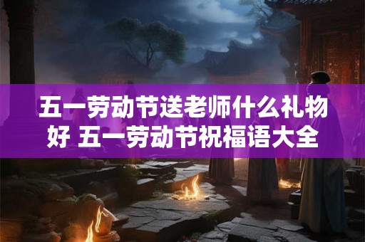 五一劳动节送老师什么礼物好 五一劳动节祝福语大全