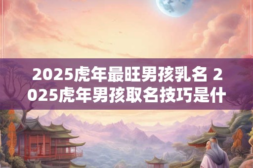 2025虎年最旺男孩乳名 2025虎年男孩取名技巧是什么