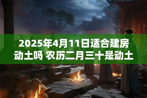 2025年4月11日适合建房动土吗 农历二月三十是动土吉日吗