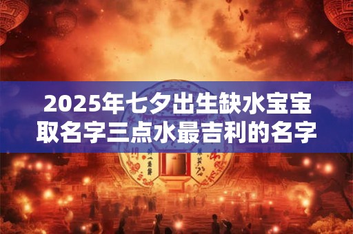 2025年七夕出生缺水宝宝取名字三点水最吉利的名字