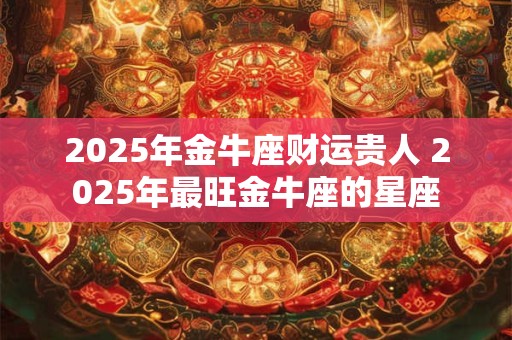 2025年金牛座财运贵人 2025年最旺金牛座的星座