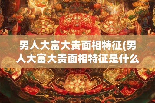 男人大富大贵面相特征(男人大富大贵面相特征是什么)