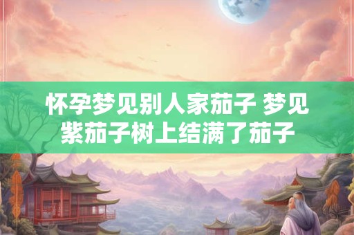 怀孕梦见别人家茄子 梦见紫茄子树上结满了茄子