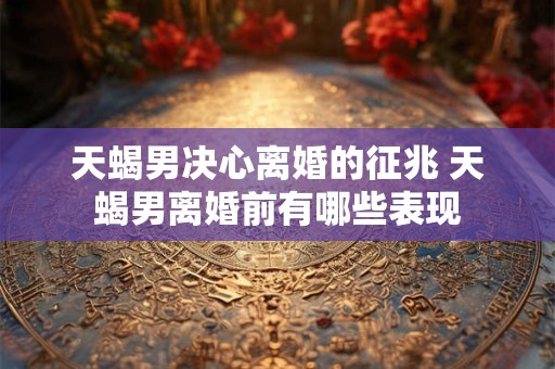 天蝎男决心离婚的征兆 天蝎男离婚前有哪些表现