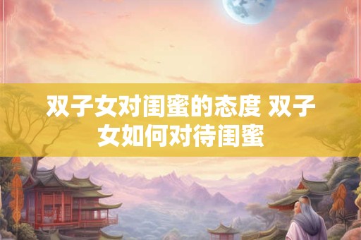 双子女对闺蜜的态度 双子女如何对待闺蜜