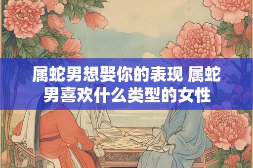 属蛇男想娶你的表现 属蛇男喜欢什么类型的女性