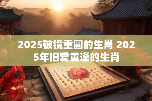 2025破镜重圆的生肖 2025年旧爱重逢的生肖