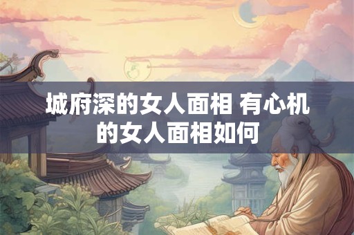 城府深的女人面相 有心机的女人面相如何