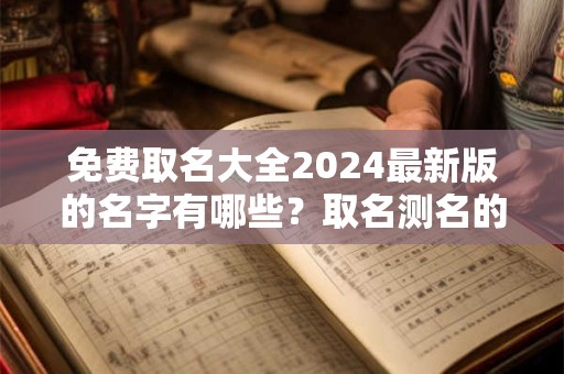 免费取名大全2024最新版的名字有哪些？取名测名的时候我们要注意什么？