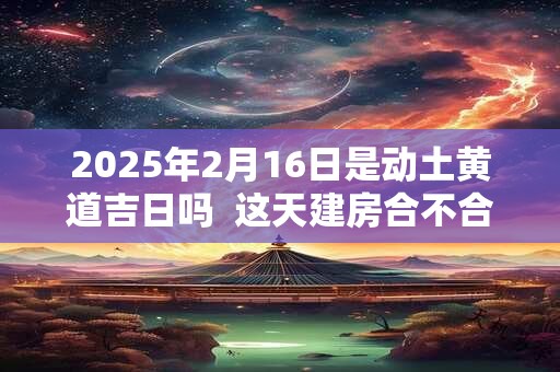 2025年2月16日是动土黄道吉日吗  这天建房合不合适